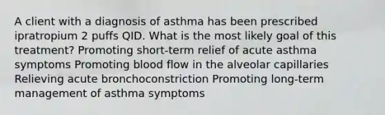 A client with a diagnosis of asthma has been prescribed ipratropium 2 puffs QID. What is the most likely goal of this treatment? Promoting short-term relief of acute asthma symptoms Promoting blood flow in the alveolar capillaries Relieving acute bronchoconstriction Promoting long-term management of asthma symptoms