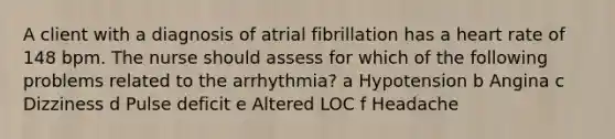 A client with a diagnosis of atrial fibrillation has a heart rate of 148 bpm. The nurse should assess for which of the following problems related to the arrhythmia? a Hypotension b Angina c Dizziness d Pulse deficit e Altered LOC f Headache