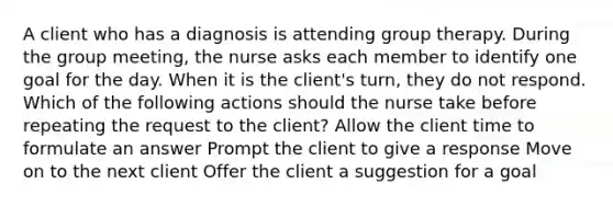 A client who has a diagnosis is attending group therapy. During the group meeting, the nurse asks each member to identify one goal for the day. When it is the client's turn, they do not respond. Which of the following actions should the nurse take before repeating the request to the client? Allow the client time to formulate an answer Prompt the client to give a response Move on to the next client Offer the client a suggestion for a goal