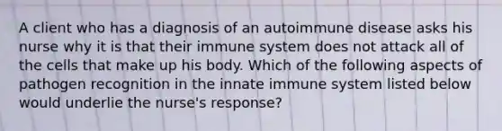 A client who has a diagnosis of an autoimmune disease asks his nurse why it is that their immune system does not attack all of the cells that make up his body. Which of the following aspects of pathogen recognition in the innate immune system listed below would underlie the nurse's response?