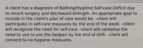 A client has a diagnosis of Bathing/Hygiene Self-care Deficit due to recent surgery and decreased strength. An appropriate goal to include in the client's plan of care would be: -client will participate in self-care measures by the end of the week. -client will recognize the need for self-care. -client will verbalize the need to use to use the bedpan by the end of shift. -client will consent to no hygiene measures.