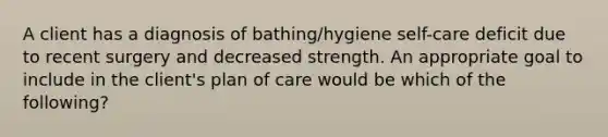 A client has a diagnosis of bathing/hygiene self-care deficit due to recent surgery and decreased strength. An appropriate goal to include in the client's plan of care would be which of the following?