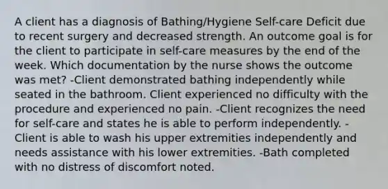 A client has a diagnosis of Bathing/Hygiene Self-care Deficit due to recent surgery and decreased strength. An outcome goal is for the client to participate in self-care measures by the end of the week. Which documentation by the nurse shows the outcome was met? -Client demonstrated bathing independently while seated in the bathroom. Client experienced no difficulty with the procedure and experienced no pain. -Client recognizes the need for self-care and states he is able to perform independently. -Client is able to wash his upper extremities independently and needs assistance with his lower extremities. -Bath completed with no distress of discomfort noted.