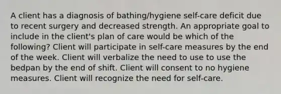 A client has a diagnosis of bathing/hygiene self-care deficit due to recent surgery and decreased strength. An appropriate goal to include in the client's plan of care would be which of the following? Client will participate in self-care measures by the end of the week. Client will verbalize the need to use to use the bedpan by the end of shift. Client will consent to no hygiene measures. Client will recognize the need for self-care.