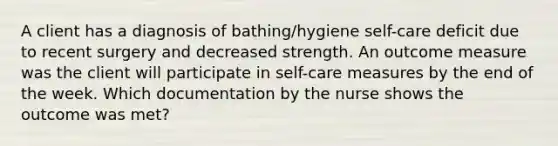 A client has a diagnosis of bathing/hygiene self-care deficit due to recent surgery and decreased strength. An outcome measure was the client will participate in self-care measures by the end of the week. Which documentation by the nurse shows the outcome was met?