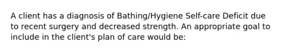 A client has a diagnosis of Bathing/Hygiene Self-care Deficit due to recent surgery and decreased strength. An appropriate goal to include in the client's plan of care would be: