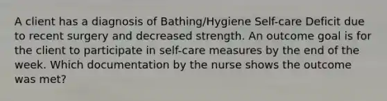 A client has a diagnosis of Bathing/Hygiene Self-care Deficit due to recent surgery and decreased strength. An outcome goal is for the client to participate in self-care measures by the end of the week. Which documentation by the nurse shows the outcome was met?