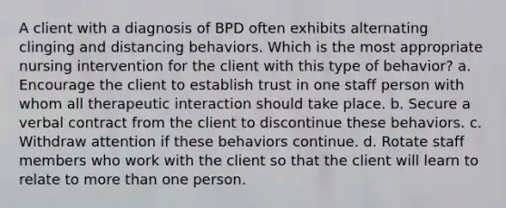 A client with a diagnosis of BPD often exhibits alternating clinging and distancing behaviors. Which is the most appropriate nursing intervention for the client with this type of behavior? a. Encourage the client to establish trust in one staff person with whom all therapeutic interaction should take place. b. Secure a verbal contract from the client to discontinue these behaviors. c. Withdraw attention if these behaviors continue. d. Rotate staff members who work with the client so that the client will learn to relate to more than one person.