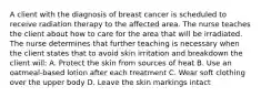 A client with the diagnosis of breast cancer is scheduled to receive radiation therapy to the affected area. The nurse teaches the client about how to care for the area that will be irradiated. The nurse determines that further teaching is necessary when the client states that to avoid skin irritation and breakdown the client will: A. Protect the skin from sources of heat B. Use an oatmeal-based lotion after each treatment C. Wear soft clothing over the upper body D. Leave the skin markings intact