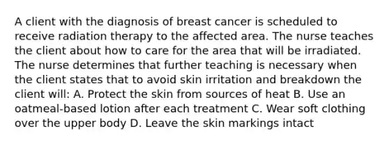 A client with the diagnosis of breast cancer is scheduled to receive radiation therapy to the affected area. The nurse teaches the client about how to care for the area that will be irradiated. The nurse determines that further teaching is necessary when the client states that to avoid skin irritation and breakdown the client will: A. Protect the skin from sources of heat B. Use an oatmeal-based lotion after each treatment C. Wear soft clothing over the upper body D. Leave the skin markings intact