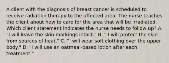 A client with the diagnosis of breast cancer is scheduled to receive radiation therapy to the affected area. The nurse teaches the client about how to care for the area that will be irradiated. Which client statement indicates the nurse needs to follow up? A. "I will leave the skin markings intact." B. " I will protect the skin from sources of heat." C. "I will wear soft clothing over the upper body." D. "I will use an oatmeal-based lotion after each treatment."