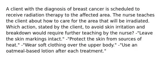 A client with the diagnosis of breast cancer is scheduled to receive radiation therapy to the affected area. The nurse teaches the client about how to care for the area that will be irradiated. Which action, stated by the client, to avoid skin irritation and breakdown would require further teaching by the nurse? -"Leave the skin markings intact." -"Protect the skin from sources of heat." -"Wear soft clothing over the upper body." -"Use an oatmeal-based lotion after each treatment."