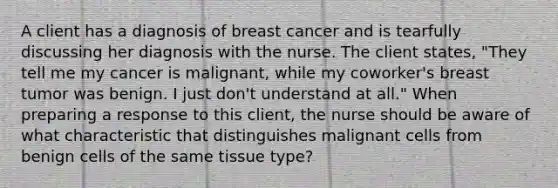 A client has a diagnosis of breast cancer and is tearfully discussing her diagnosis with the nurse. The client states, "They tell me my cancer is malignant, while my coworker's breast tumor was benign. I just don't understand at all." When preparing a response to this client, the nurse should be aware of what characteristic that distinguishes malignant cells from benign cells of the same tissue type?