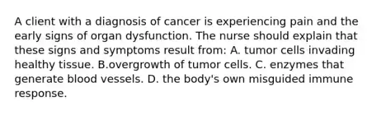 A client with a diagnosis of cancer is experiencing pain and the early signs of organ dysfunction. The nurse should explain that these signs and symptoms result from: A. tumor cells invading healthy tissue. B.overgrowth of tumor cells. C. enzymes that generate blood vessels. D. the body's own misguided immune response.