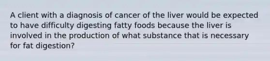 A client with a diagnosis of cancer of the liver would be expected to have difficulty digesting fatty foods because the liver is involved in the production of what substance that is necessary for fat digestion?