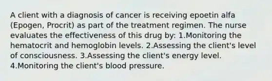 A client with a diagnosis of cancer is receiving epoetin alfa (Epogen, Procrit) as part of the treatment regimen. The nurse evaluates the effectiveness of this drug by: 1.Monitoring the hematocrit and hemoglobin levels. 2.Assessing the client's level of consciousness. 3.Assessing the client's energy level. 4.Monitoring the client's blood pressure.