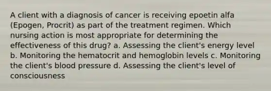 A client with a diagnosis of cancer is receiving epoetin alfa (Epogen, Procrit) as part of the treatment regimen. Which nursing action is most appropriate for determining the effectiveness of this drug? a. Assessing the client's energy level b. Monitoring the hematocrit and hemoglobin levels c. Monitoring the client's blood pressure d. Assessing the client's level of consciousness