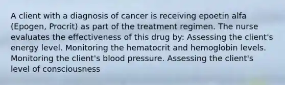 A client with a diagnosis of cancer is receiving epoetin alfa (Epogen, Procrit) as part of the treatment regimen. The nurse evaluates the effectiveness of this drug by: Assessing the client's energy level. Monitoring the hematocrit and hemoglobin levels. Monitoring the client's blood pressure. Assessing the client's level of consciousness