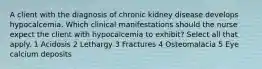 A client with the diagnosis of chronic kidney disease develops hypocalcemia. Which clinical manifestations should the nurse expect the client with hypocalcemia to exhibit? Select all that apply. 1 Acidosis 2 Lethargy 3 Fractures 4 Osteomalacia 5 Eye calcium deposits