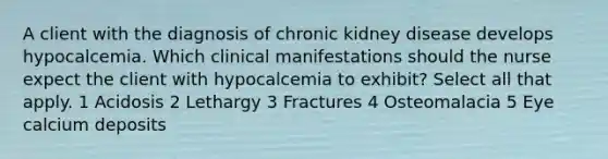 A client with the diagnosis of chronic kidney disease develops hypocalcemia. Which clinical manifestations should the nurse expect the client with hypocalcemia to exhibit? Select all that apply. 1 Acidosis 2 Lethargy 3 Fractures 4 Osteomalacia 5 Eye calcium deposits