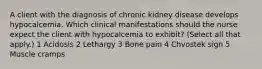 A client with the diagnosis of chronic kidney disease develops hypocalcemia. Which clinical manifestations should the nurse expect the client with hypocalcemia to exhibit? (Select all that apply.) 1 Acidosis 2 Lethargy 3 Bone pain 4 Chvostek sign 5 Muscle cramps