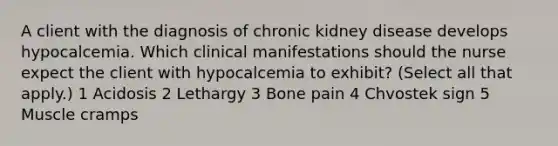 A client with the diagnosis of chronic kidney disease develops hypocalcemia. Which clinical manifestations should the nurse expect the client with hypocalcemia to exhibit? (Select all that apply.) 1 Acidosis 2 Lethargy 3 Bone pain 4 Chvostek sign 5 Muscle cramps