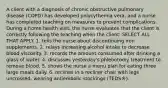 A client with a diagnosis of chronic obstructive pulmonary disease (COPD) has developed polycythemia vera, and a nurse has completed teaching on measures to prevent complications. During a home health visit, the nurse evaluates that the client is correctly following the teaching when the client: SELECT ALL THAT APPLY. 1. tells the nurse about discontinuing iron supplements. 2. relays increasing alcohol intake to decrease blood viscosity. 3. records the amount consumed after drinking a glass of water. 4. discusses yesterday's phlebotomy treatment to remove blood. 5. shows the nurse a menu plan for eating three large meals daily. 6. reclines in a recliner chair with legs uncrossed, wearing antiembolic stockings (TEDS®).