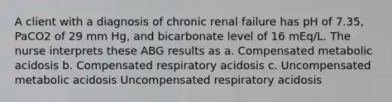 A client with a diagnosis of chronic renal failure has pH of 7.35, PaCO2 of 29 mm Hg, and bicarbonate level of 16 mEq/L. The nurse interprets these ABG results as a. Compensated metabolic acidosis b. Compensated respiratory acidosis c. Uncompensated metabolic acidosis Uncompensated respiratory acidosis