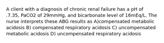 A client with a diagnosis of chronic renal failure has a pH of .7.35, PaCO2 of 29mmHg, and bicarbonate level of 16mEq/L. The nurse interprets these ABG results as A)compensated metabolic acidosis B) compensated respiratory acidosis C) uncompensated metabolic acidosis D) uncompensated respiratory acidosis