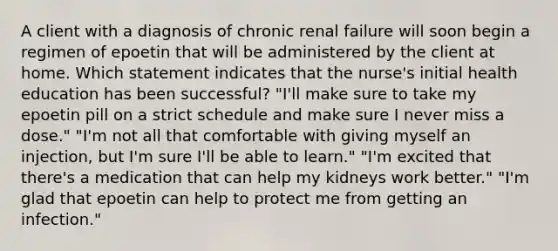 A client with a diagnosis of chronic renal failure will soon begin a regimen of epoetin that will be administered by the client at home. Which statement indicates that the nurse's initial health education has been successful? "I'll make sure to take my epoetin pill on a strict schedule and make sure I never miss a dose." "I'm not all that comfortable with giving myself an injection, but I'm sure I'll be able to learn." "I'm excited that there's a medication that can help my kidneys work better." "I'm glad that epoetin can help to protect me from getting an infection."