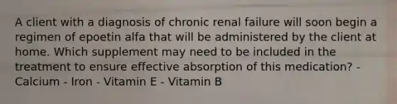 A client with a diagnosis of chronic renal failure will soon begin a regimen of epoetin alfa that will be administered by the client at home. Which supplement may need to be included in the treatment to ensure effective absorption of this medication? - Calcium - Iron - Vitamin E - Vitamin B