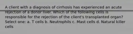 A client with a diagnosis of cirrhosis has experienced an acute rejection of a donor liver. Which of the following cells is responsible for the rejection of the client's transplanted organ? Select one: a. T cells b. Neutrophils c. Mast cells d. Natural killer cells