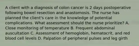 A client with a diagnosis of colon cancer is 2 days postoperative following bowel resection and anastomosis. The nurse has planned the client's care in the knowledge of potential complications. What assessment should the nurse prioritize? A. Close monitoring of temperature B. Frequent abdominal auscultation C. Assessment of hemoglobin, hematocrit, and red blood cell levels D. Palpation of peripheral pulses and leg girth