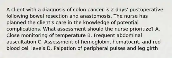 A client with a diagnosis of colon cancer is 2 days' postoperative following bowel resection and anastomosis. The nurse has planned the client's care in the knowledge of potential complications. What assessment should the nurse prioritize? A. Close monitoring of temperature B. Frequent abdominal auscultation C. Assessment of hemoglobin, hematocrit, and red blood cell levels D. Palpation of peripheral pulses and leg girth