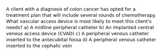 A client with a diagnosis of colon cancer has opted for a treatment plan that will include several rounds of chemotherapy. What vascular access device is most likely to meet this client's needs? a) A midline peripheral catheter b) An implanted central venous access device (CVAD) c) A peripheral venous catheter inserted to the antecubital fossa d) A peripheral venous catheter inserted to the cephalic vein