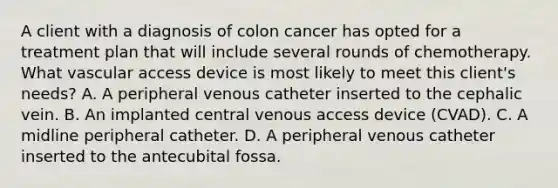 A client with a diagnosis of colon cancer has opted for a treatment plan that will include several rounds of chemotherapy. What vascular access device is most likely to meet this client's needs? A. A peripheral venous catheter inserted to the cephalic vein. B. An implanted central venous access device (CVAD). C. A midline peripheral catheter. D. A peripheral venous catheter inserted to the antecubital fossa.