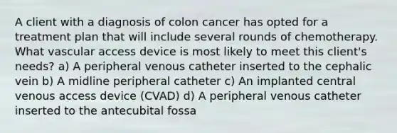 A client with a diagnosis of colon cancer has opted for a treatment plan that will include several rounds of chemotherapy. What vascular access device is most likely to meet this client's needs? a) A peripheral venous catheter inserted to the cephalic vein b) A midline peripheral catheter c) An implanted central venous access device (CVAD) d) A peripheral venous catheter inserted to the antecubital fossa