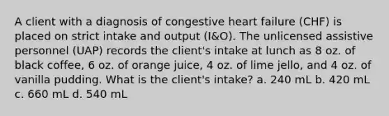 A client with a diagnosis of congestive heart failure (CHF) is placed on strict intake and output (I&O). The unlicensed assistive personnel (UAP) records the client's intake at lunch as 8 oz. of black coffee, 6 oz. of orange juice, 4 oz. of lime jello, and 4 oz. of vanilla pudding. What is the client's intake? a. 240 mL b. 420 mL c. 660 mL d. 540 mL