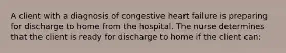 A client with a diagnosis of congestive heart failure is preparing for discharge to home from the hospital. The nurse determines that the client is ready for discharge to home if the client can: