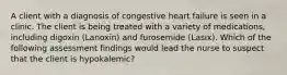 A client with a diagnosis of congestive heart failure is seen in a clinic. The client is being treated with a variety of medications, including digoxin (Lanoxin) and furosemide (Lasix). Which of the following assessment findings would lead the nurse to suspect that the client is hypokalemic?