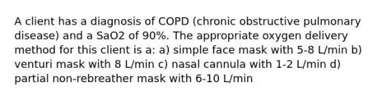 A client has a diagnosis of COPD (chronic obstructive pulmonary disease) and a SaO2 of 90%. The appropriate oxygen delivery method for this client is a: a) simple face mask with 5-8 L/min b) venturi mask with 8 L/min c) nasal cannula with 1-2 L/min d) partial non-rebreather mask with 6-10 L/min