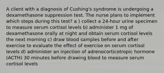 A client with a diagnosis of Cushing's syndrome is undergoing a dexamethasone suppression test. The nurse plans to implement which steps during this test? a ) collect a 24-hour urine specimen to measure serum cortisol levels b) administer 1 mg of dexamethasone orally at night and obtain serum cortisol levels the next morning c) draw blood samples before and after exercise to evaluate the effect of exercise on serum cortisol levels d) administer an injection of adrenocorticotropic hormone (ACTH) 30 minutes before drawing blood to measure serum cortisol levels