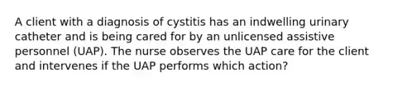 A client with a diagnosis of cystitis has an indwelling urinary catheter and is being cared for by an unlicensed assistive personnel (UAP). The nurse observes the UAP care for the client and intervenes if the UAP performs which action?