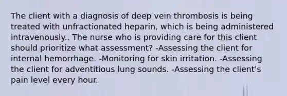 The client with a diagnosis of deep vein thrombosis is being treated with unfractionated heparin, which is being administered intravenously.. The nurse who is providing care for this client should prioritize what assessment? -Assessing the client for internal hemorrhage. -Monitoring for skin irritation. -Assessing the client for adventitious lung sounds. -Assessing the client's pain level every hour.