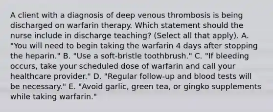 A client with a diagnosis of deep venous thrombosis is being discharged on warfarin therapy. Which statement should the nurse include in discharge​ teaching? (Select all that​ apply). A. ​"You will need to begin taking the warfarin 4 days after stopping the​ heparin." B. ​"Use a​ soft-bristle toothbrush." C. ​"If bleeding​ occurs, take your scheduled dose of warfarin and call your healthcare​ provider." D. ​"Regular follow-up and blood tests will be​ necessary." E. ​"Avoid garlic, green​ tea, or gingko supplements while taking​ warfarin."