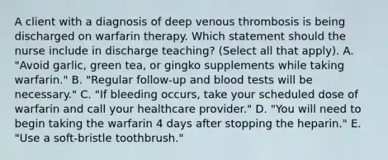 A client with a diagnosis of deep venous thrombosis is being discharged on warfarin therapy. Which statement should the nurse include in discharge​ teaching? (Select all that​ apply). A. ​"Avoid garlic, green​ tea, or gingko supplements while taking​ warfarin." B. ​"Regular follow-up and blood tests will be​ necessary." C. ​"If bleeding​ occurs, take your scheduled dose of warfarin and call your healthcare​ provider." D. ​"You will need to begin taking the warfarin 4 days after stopping the​ heparin." E. ​"Use a​ soft-bristle toothbrush."