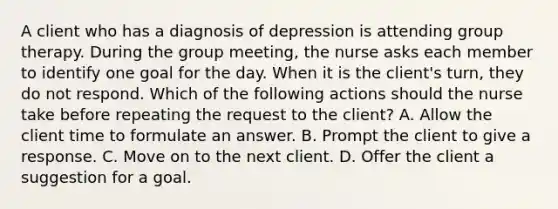 A client who has a diagnosis of depression is attending group therapy. During the group meeting, the nurse asks each member to identify one goal for the day. When it is the client's turn, they do not respond. Which of the following actions should the nurse take before repeating the request to the client? A. Allow the client time to formulate an answer. B. Prompt the client to give a response. C. Move on to the next client. D. Offer the client a suggestion for a goal.