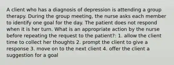 A client who has a diagnosis of depression is attending a group therapy. During the group meeting, the nurse asks each member to identify one goal for the day. The patient does not respond when it is her turn. What is an appropriate action by the nurse before repeating the request to the patient?: 1. allow the client time to collect her thoughts 2. prompt the client to give a response 3. move on to the next client 4. offer the client a suggestion for a goal