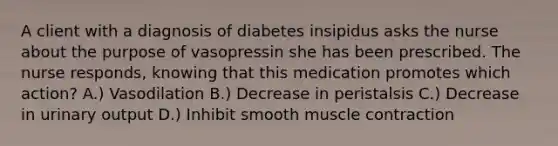 A client with a diagnosis of diabetes insipidus asks the nurse about the purpose of vasopressin she has been prescribed. The nurse responds, knowing that this medication promotes which action? A.) Vasodilation B.) Decrease in peristalsis C.) Decrease in urinary output D.) Inhibit smooth muscle contraction