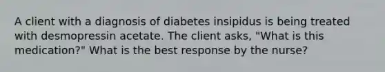 A client with a diagnosis of diabetes insipidus is being treated with desmopressin acetate. The client asks, "What is this medication?" What is the best response by the nurse?